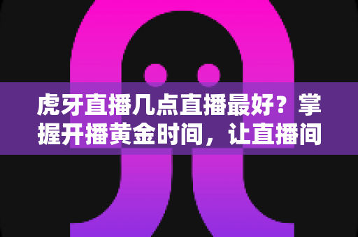 虎牙直播几点直播最好？掌握开播黄金时间，让直播间人气稳步增长的完整指南