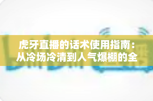 虎牙直播的话术使用指南：从冷场冷清到人气爆棚的全流程沟通实战手册