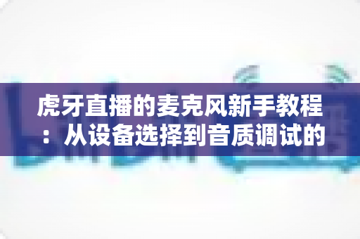 虎牙直播的麦克风新手教程：从设备选择到音质调试的零基础完整指南