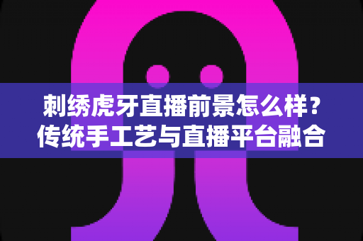 刺绣虎牙直播前景怎么样？传统手工艺与直播平台融合的机遇深度解析