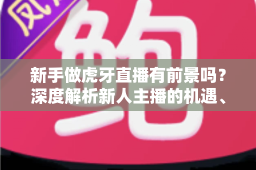 新手做虎牙直播有前景吗？深度解析新人主播的机遇、挑战与破局之道