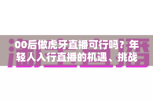 00后做虎牙直播可行吗?年轻人入行直播的机遇、挑战与实战指南全解析 00后做虎牙直播可行吗?年轻人入行直播的机遇、挑战与实战指南全解析