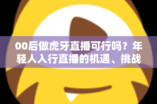 00后做虎牙直播可行吗?年轻人入行直播的机遇、挑战与实战指南全解析 00后做虎牙直播可行吗?年轻人入行直播的机遇、挑战与实战指南全解析