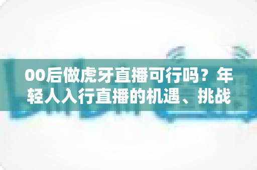 00后做虎牙直播可行吗?年轻人入行直播的机遇、挑战与实战指南全解析 00后做虎牙直播可行吗?年轻人入行直播的机遇、挑战与实战指南全解析