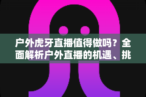 户外虎牙直播值得做吗?全面解析户外直播的机遇、挑战与变现前景 户外虎牙直播值得做吗?全面解析户外直播的机遇、挑战与变现前景
