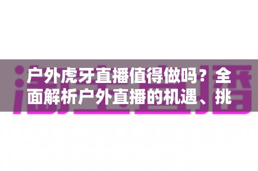 户外虎牙直播值得做吗?全面解析户外直播的机遇、挑战与变现前景 户外虎牙直播值得做吗?全面解析户外直播的机遇、挑战与变现前景