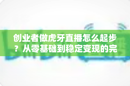 创业者做虎牙直播怎么起步?从零基础到稳定变现的完整实战攻略 创业者做虎牙直播怎么起步?从零基础到稳定变现的完整实战攻略