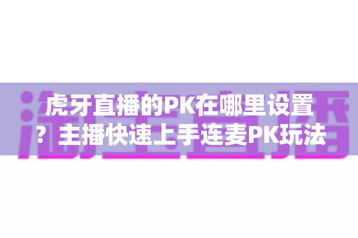 虎牙直播的PK在哪里设置？主播快速上手连麦PK玩法的完整操作指南