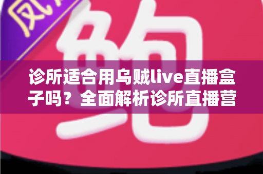 诊所适合用乌贼live直播盒子吗？全面解析诊所直播营销的机遇、玩法与避坑指南