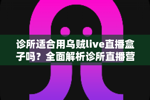 诊所适合用乌贼live直播盒子吗？全面解析诊所直播营销的机遇、玩法与避坑指南