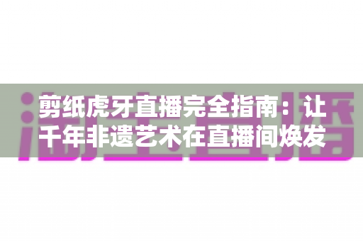 剪纸虎牙直播完全指南：让千年非遗艺术在直播间焕发新生