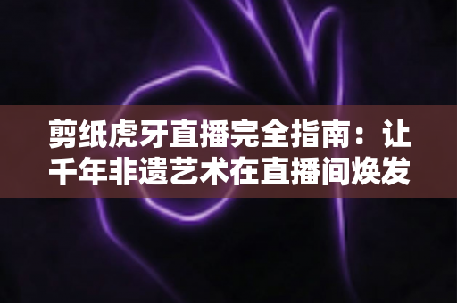 剪纸虎牙直播完全指南：让千年非遗艺术在直播间焕发新生