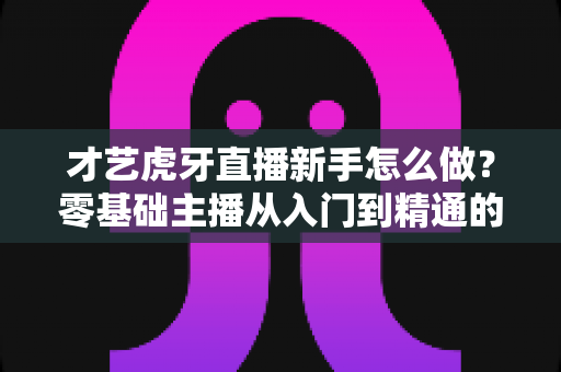 才艺虎牙直播新手怎么做?零基础主播从入门到精通的完整指南 才艺虎牙直播新手怎么做?零基础主播从入门到精通的完整指南