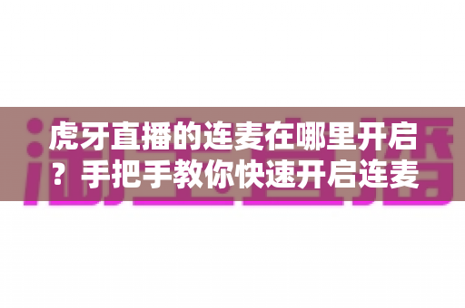 虎牙直播的连麦在哪里开启?手把手教你快速开启连麦互动的完整攻略 虎牙直播的连麦在哪里开启?手把手教你快速开启连麦互动的完整攻略