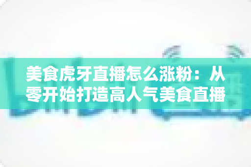 美食虎牙直播怎么涨粉：从零开始打造高人气美食直播间的完整攻略