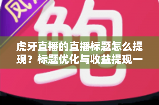 虎牙直播的直播标题怎么提现？标题优化与收益提现一站式全攻略