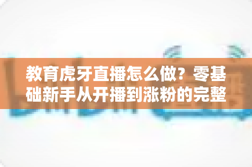 教育虎牙直播怎么做?零基础新手从开播到涨粉的完整实战指南 教育虎牙直播怎么做?零基础新手从开播到涨粉的完整实战指南