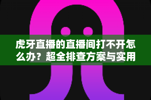 虎牙直播的直播间打不开怎么办?超全排查方案与实用解决技巧一网打尽 虎牙直播的直播间打不开怎么办?超全排查方案与实用解决技巧一网打尽