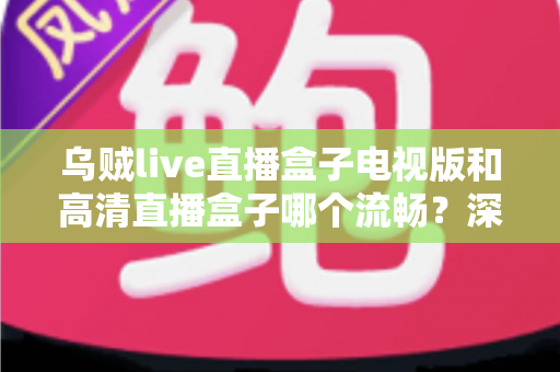 乌贼live直播盒子电视版和高清直播盒子哪个流畅？深度评测帮你选对不踩坑