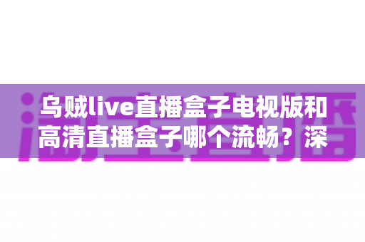 乌贼live直播盒子电视版和高清直播盒子哪个流畅？深度评测帮你选对不踩坑