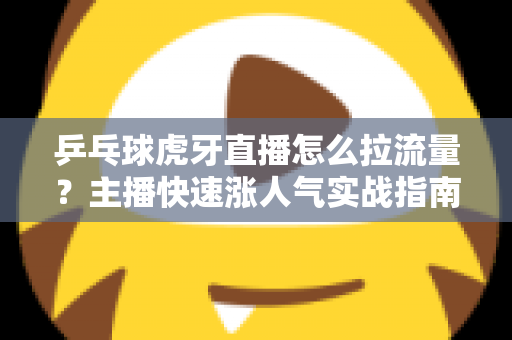 乒乓球虎牙直播怎么拉流量？主播快速涨人气实战指南
