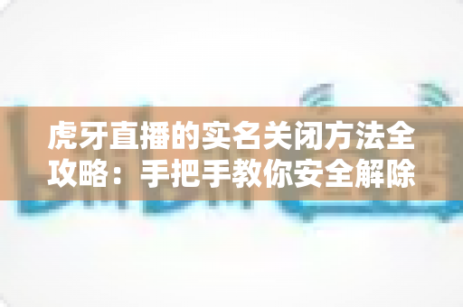 虎牙直播的实名关闭方法全攻略：手把手教你安全解除实名认证的完整流程与注意事项