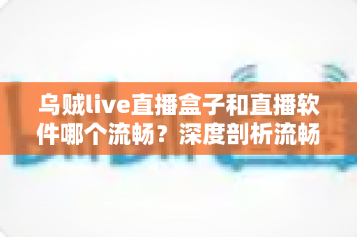 乌贼live直播盒子和直播软件哪个流畅？深度剖析流畅度差异与最佳选择方案