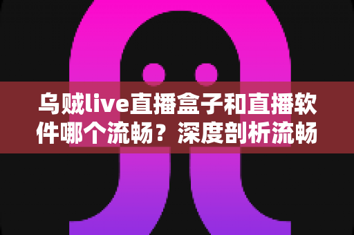乌贼live直播盒子和直播软件哪个流畅？深度剖析流畅度差异与最佳选择方案