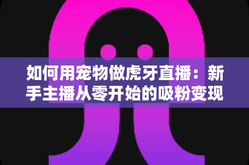 如何用宠物做虎牙直播：新手主播从零开始的吸粉变现全攻略