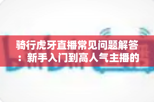 骑行虎牙直播常见问题解答:新手入门到高人气主播的完整指南 骑行虎牙直播常见问题解答:新手入门到高人气主播的完整指南