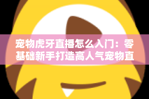 宠物虎牙直播怎么入门:零基础新手打造高人气宠物直播间的完整实战指南 宠物虎牙直播怎么入门:零基础新手打造高人气宠物直播间的完整实战指南