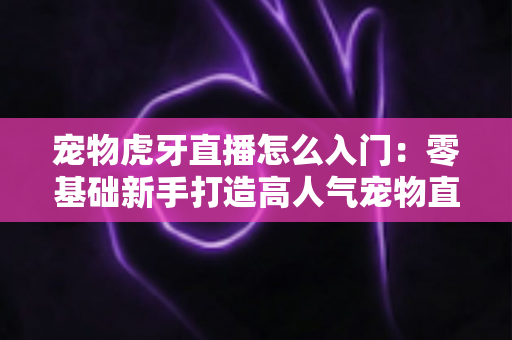 宠物虎牙直播怎么入门:零基础新手打造高人气宠物直播间的完整实战指南 宠物虎牙直播怎么入门:零基础新手打造高人气宠物直播间的完整实战指南