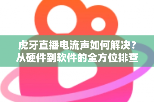 虎牙直播电流声如何解决?从硬件到软件的全方位排查与解决指南 虎牙直播电流声如何解决?从硬件到软件的全方位排查与解决指南