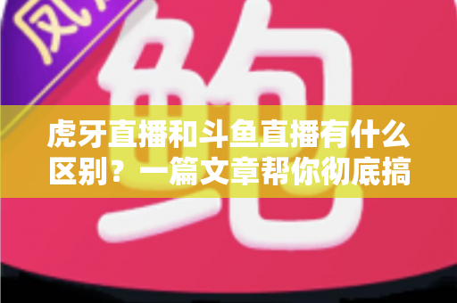 虎牙直播和斗鱼直播有什么区别？一篇文章帮你彻底搞懂两大直播平台