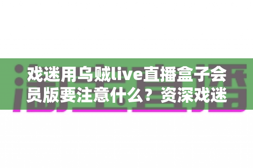 戏迷用乌贼live直播盒子会员版要注意什么？资深戏迷分享的安全观影与避坑指南