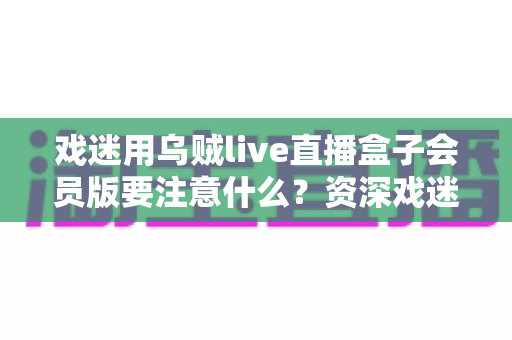 戏迷用乌贼live直播盒子会员版要注意什么？资深戏迷分享的安全观影与避坑指南