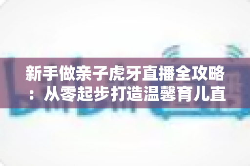 新手做亲子虎牙直播全攻略:从零起步打造温馨育儿直播间的实战指南 新手做亲子虎牙直播全攻略:从零起步打造温馨育儿直播间的实战指南
