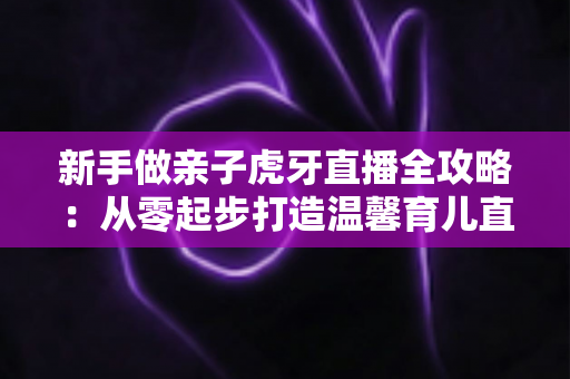 新手做亲子虎牙直播全攻略:从零起步打造温馨育儿直播间的实战指南 新手做亲子虎牙直播全攻略:从零起步打造温馨育儿直播间的实战指南