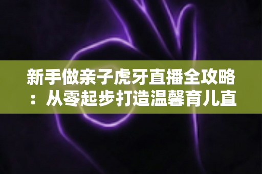 新手做亲子虎牙直播全攻略：从零起步打造温馨育儿直播间的实战指南