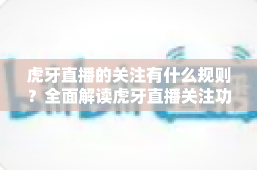 虎牙直播的关注有什么规则？全面解读虎牙直播关注功能的规则细节与实用使用指南