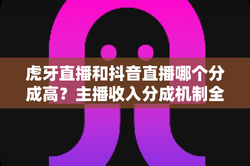 虎牙直播和抖音直播哪个分成高？主播收入分成机制全面对比与平台选择指南