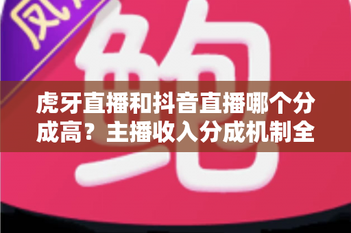 虎牙直播和抖音直播哪个分成高？主播收入分成机制全面对比与平台选择指南
