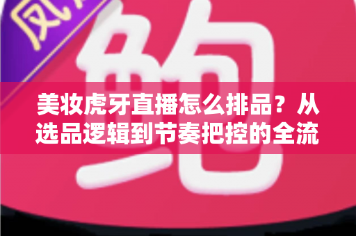 美妆虎牙直播怎么排品？从选品逻辑到节奏把控的全流程实战指南
