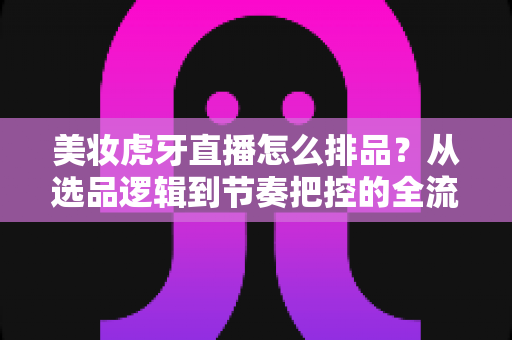美妆虎牙直播怎么排品？从选品逻辑到节奏把控的全流程实战指南