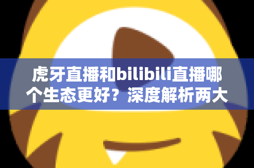 虎牙直播和bilibili直播哪个生态更好？深度解析两大直播平台的生态差异与选择指南