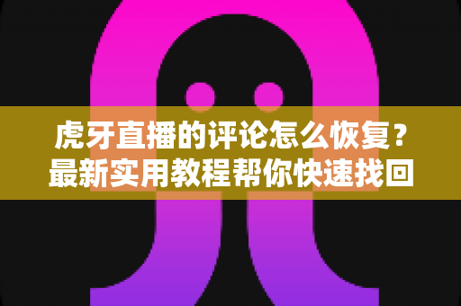 虎牙直播的评论怎么恢复？最新实用教程帮你快速找回被删评论与解封评论区