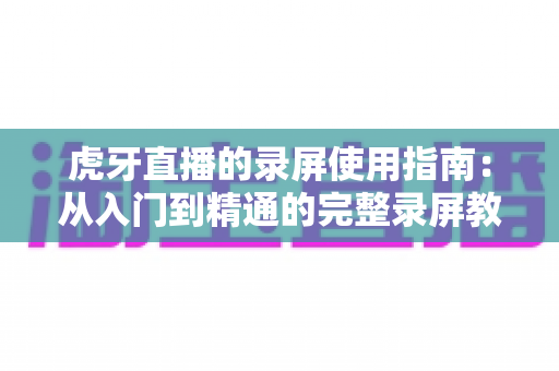 虎牙直播的录屏使用指南:从入门到精通的完整录屏教程与实用技巧分享 虎牙直播的录屏使用指南:从入门到精通的完整录屏教程与实用技巧分享