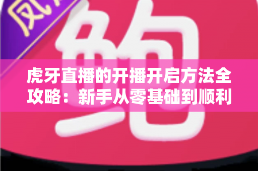 虎牙直播的开播开启方法全攻略：新手从零基础到顺利开播的完整教程