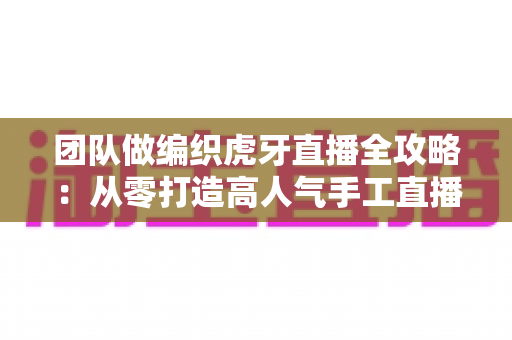 团队做编织虎牙直播全攻略:从零打造高人气手工直播间的实战指南 团队做编织虎牙直播全攻略:从零打造高人气手工直播间的实战指南