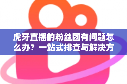 虎牙直播的粉丝团有问题怎么办？一站式排查与解决方案全攻略